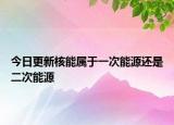今日更新核能属于一次能源还是二次能源