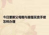 今日更新父母赠与房屋买卖手续怎样办理