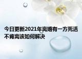 今日更新2021年离婚有一方死活不肯离该如何解决
