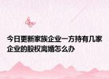 今日更新家族企业一方持有几家企业的股权离婚怎么办