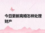 今日更新离婚怎样处理财产