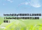 betech必达g5智能锁怎么添加密码（betech必达G5智能锁怎么删除密码）
