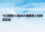 今日更新﻿﻿如何办理国有土地使用证明