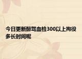 今日更新醉驾血检300以上拘役多长时间呢