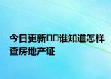 今日更新﻿﻿谁知道怎样查房地产证