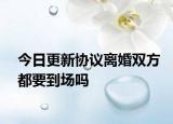 今日更新协议离婚双方都要到场吗