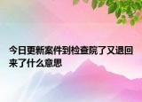 今日更新案件到检查院了又退回来了什么意思
