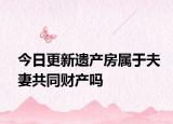 今日更新遗产房属于夫妻共同财产吗