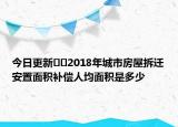 今日更新﻿﻿2018年城市房屋拆迁安置面积补偿人均面积是多少