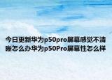 今日更新华为p50pro屏幕感觉不清晰怎么办华为p50Pro屏幕性怎么样