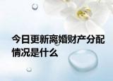今日更新离婚财产分配情况是什么