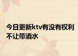 今日更新ktv有没有权利不让带酒水