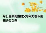 今日更新离婚时父母双方都不要孩子怎么办