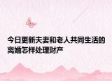 今日更新夫妻和老人共同生活的离婚怎样处理财产