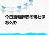 今日更新辞职考研社保怎么办