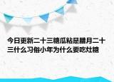 今日更新二十三糖瓜粘是腊月二十三什么习俗小年为什么要吃灶糖