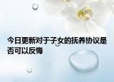 今日更新对于子女的抚养协议是否可以反悔