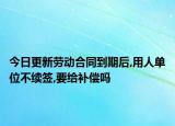 今日更新劳动合同到期后,用人单位不续签,要给补偿吗