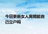 今日更新女人离婚能自己立户吗