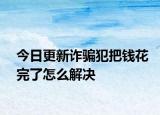 今日更新诈骗犯把钱花完了怎么解决