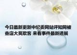 今日最新更新中纪委网站评知网被查店大莫欺客 来看事件最新进展