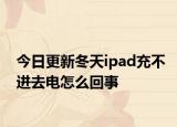 今日更新冬天ipad充不进去电怎么回事