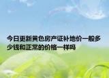 今日更新黄色房产证补地价一般多少钱和正常的价格一样吗