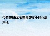 今日更新﻿﻿安置房要多少钱办房产证