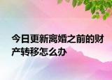 今日更新离婚之前的财产转移怎么办