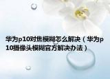 华为p10对焦模糊怎么解决（华为p10摄像头模糊官方解决办法）