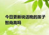 今日更新说话晚的孩子智商高吗