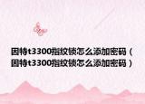 因特t3300指纹锁怎么添加密码（因特t3300指纹锁怎么添加密码）