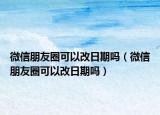 微信朋友圈可以改日期吗（微信朋友圈可以改日期吗）