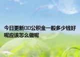 今日更新﻿﻿公积金一般多少钱好呢应该怎么做呢