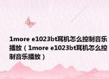 1more e1023bt耳机怎么控制音乐播放（1more e1023bt耳机怎么控制音乐播放）