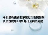 今日最新更新北京世纪坛医院副院长去世终年43岁 是什么病去死的