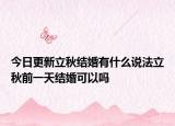 今日更新立秋结婚有什么说法立秋前一天结婚可以吗