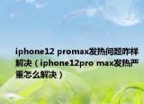 iphone12 promax发热问题咋样解决（iphone12pro max发热严重怎么解决）