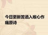 今日更新苦酒入喉心作痛原诗