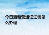 今日更新营运证注销怎么办理