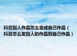 抖音别人作品怎么变成自己作品（抖音怎么发别人的作品到自己作品）