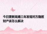 今日更新离婚三年发现对方隐匿财产该怎么解决