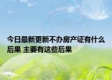 今日最新更新不办房产证有什么后果 主要有这些后果