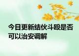 今日更新结伙斗殴是否可以治安调解