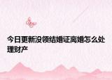 今日更新没领结婚证离婚怎么处理财产