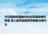 今日更新疫情期间外出采购需做何准备 进入超市回到家中都要注意什么