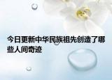 今日更新中华民族祖先创造了哪些人间奇迹