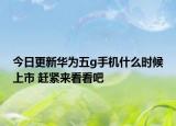 今日更新华为五g手机什么时候上市 赶紧来看看吧