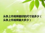 头条上传视频最好的尺寸是多少（头条上传视频最大多少）