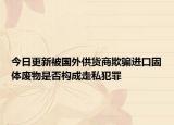 今日更新被国外供货商欺骗进口固体废物是否构成走私犯罪